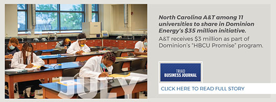 July. Triad Business Journal. North Carolina A&T among 11 universities to share in Dominion Energy’s $35 million initiative. A&T receives $3 million as part of Dominion’s “HBCU Promise” program. 